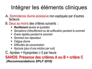 A.  Somnolence diurne excessive  non expliquée par d’autres facteurs B.  Deux au moins  des critères suivants  : Ronflement  sévère et quotidien Sensations d’étouffement ou de suffocation pendant le sommeil Eveils répétés pendant le sommeil Sommeil non réparateur Fatigue diurne Difficultés de concentration  Nycturie (plus d’une miction par nuit) C.  Apnées + Hypopnées    5 par heure SAHOS :  Présence des critères A ou B + critère C (Recommandations SPLF 2010) Intégrer les éléments cliniques 