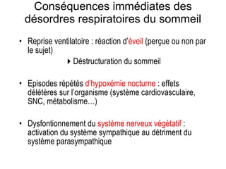 Conséquences immédiates des désordres respiratoires du sommeil Reprise ventilatoire : réaction d’ éveil  (perçue ou non par le sujet)  Déstructuration du sommeil Episodes répétés  d’hypoxémie nocturne  : effets délétères sur l’organisme (système cardiovasculaire, SNC, métabolisme…)  Dysfontionnement du  système nerveux   végétatif  : activation du système sympathique au détriment du système parasympathique 