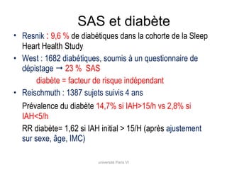 SAS et diabète Resnik  :  9,6 %  de diabétiques dans la cohorte de la Sleep Heart Health Study  West : 1682 diabétiques, soumis à un questionnaire de dépistage     23 %  SAS diabète = facteur de risque indépendant Reischmuth : 1387 sujets suivis 4 ans Prévalence du diabète  14,7% si IAH>15/h vs 2,8% si IAH<5/h RR diabète= 1,62 si IAH initial > 15/H (après  ajustement sur sexe, âge, IMC) université Paris VI 