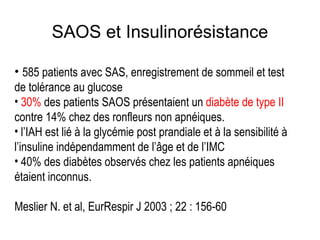 SAOS et Insulinorésistance 585 patients avec SAS, enregistrement de sommeil et test de tolérance au glucose 30%  des patients SAOS présentaient un  diabète de type II  contre 14% chez des ronfleurs non apnéiques. l’IAH est lié à la glycémie post prandiale et à la sensibilité à l’insuline indépendamment de l’âge et de l’IMC 40% des diabètes observés chez les patients apnéiques étaient inconnus. Meslier N. et al, EurRespir J 2003 ; 22 : 156-60 