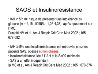 SAOS et Insulinorésistance IAH  ≥  5/h => risque de présenter une intolérance au glucose (rr = 2,15  ;IC95% : 1,05-4,38), après ajustement sur l’IMC. Punjabi NM et al. Am J Respir Crit Care Med 2002 ; 165 : 677-682 IAH ≥ 5/h, une insulinorésistance est retrouvée chez les patients SAS, obèses  et non obèses insulinorésistance liée à l’IAH et la SaO2 minimale. SAS à un effet indépendant  Ip MS et al, Am J Respir Crit Care Med 2002 ; 165 : 670-676 