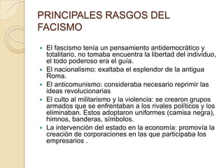PRINCIPALES RASGOS DEL
FACISMO
   El fascismo tenía un pensamiento antidemocrático y
    totalitario, no tomaba encuentra la libertad del individuo,
    el todo poderoso era el guía.
   El nacionalismo: exaltaba el esplendor de la antigua
    Roma.
   El anticomunismo: consideraba necesario reprimir las
    ideas revolucionarias
   El culto al militarismo y la violencia: se crearon grupos
    armados que se enfrentaban a los rivales políticos y los
    eliminaban. Estos adoptaron uniformes (camisa negra),
    himnos, banderas, símbolos.
   La intervención del estado en la economía: promovía la
    creación de corporaciones en las que participaba los
    empresarios .
 