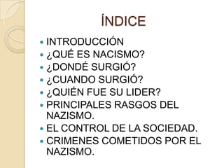 ÍNDICE
 INTRODUCCIÓN
 ¿QUÉ ES NACISMO?
 ¿DONDÉ SURGIÓ?
 ¿CUANDO SURGIÓ?
 ¿QUIÉN FUE SU LIDER?
 PRINCIPALES RASGOS DEL
  NAZISMO.
 EL CONTROL DE LA SOCIEDAD.
 CRIMENES COMETIDOS POR EL
  NAZISMO.
 
