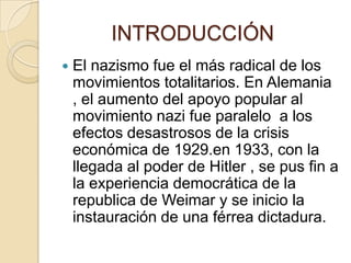 INTRODUCCIÓN
   El nazismo fue el más radical de los
    movimientos totalitarios. En Alemania
    , el aumento del apoyo popular al
    movimiento nazi fue paralelo a los
    efectos desastrosos de la crisis
    económica de 1929.en 1933, con la
    llegada al poder de Hitler , se pus fin a
    la experiencia democrática de la
    republica de Weimar y se inicio la
    instauración de una férrea dictadura.
 