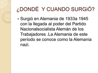 ¿DONDÉ Y CUANDO SURGiÓ?
   Surgió en Alemania de 1933a 1945
    con la llegada al poder del Partido
    Nacionalsocialista Alemán de los
    Trabajadores .La Alemania de este
    período se conoce como la Alemania
    nazi.
 