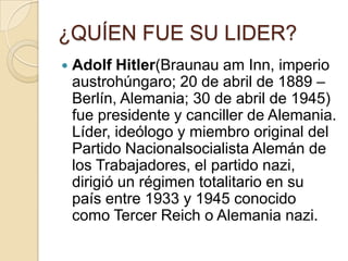 ¿QUÍEN FUE SU LIDER?
   Adolf Hitler(Braunau am Inn, imperio
    austrohúngaro; 20 de abril de 1889 –
    Berlín, Alemania; 30 de abril de 1945)
    fue presidente y canciller de Alemania.
    Líder, ideólogo y miembro original del
    Partido Nacionalsocialista Alemán de
    los Trabajadores, el partido nazi,
    dirigió un régimen totalitario en su
    país entre 1933 y 1945 conocido
    como Tercer Reich o Alemania nazi.
 