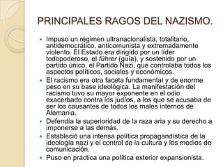PRINCIPALES RAGOS DEL NAZISMO.
   Impuso un régimen ultranacionalista, totalitario,
    antidemocrático, anticomunista y extremadamente
    violento. El Estado era dirigido por un líder
    todopoderoso, el führer (guía), y sostenido por un
    partido único, el Partido Nazi, que controlaba todos los
    aspectos políticos, sociales y económicos.
   El racismo era otra faceta fundamental y de enorme
    peso en su base ideológica. La manifestación del
    racismo tuvo su mayor exponente en el odio
    exacerbado contra los judíos, a los que se acusaba de
    ser los causantes de todos los males internos de
    Alemania.
   Defendía la superioridad de la raza aria y su derecho a
    imponerse a las demás.
   Estableció una intensa política propagandística de la
    ideología nazi y el control de la cultura y los medios de
    comunicación.
   Puso en práctica una política exterior expansionista.
 