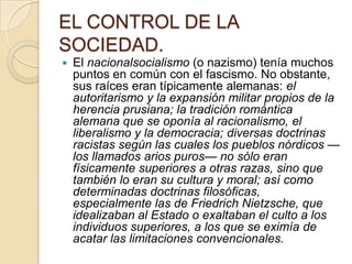 EL CONTROL DE LA
SOCIEDAD.
   El nacionalsocialismo (o nazismo) tenía muchos
    puntos en común con el fascismo. No obstante,
    sus raíces eran típicamente alemanas: el
    autoritarismo y la expansión militar propios de la
    herencia prusiana; la tradición romántica
    alemana que se oponía al racionalismo, el
    liberalismo y la democracia; diversas doctrinas
    racistas según las cuales los pueblos nórdicos —
    los llamados arios puros— no sólo eran
    físicamente superiores a otras razas, sino que
    también lo eran su cultura y moral; así como
    determinadas doctrinas filosóficas,
    especialmente las de Friedrich Nietzsche, que
    idealizaban al Estado o exaltaban el culto a los
    individuos superiores, a los que se eximía de
    acatar las limitaciones convencionales.
 