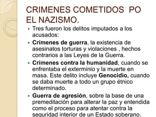 CRIMENES COMETIDOS PO
EL NAZISMO.
 Tres fueron los delitos imputados a los
  acusados:
 Crímenes de guerra, la existencia de
  asesinatos torturas y violaciones , hechos
  contrarios a las Leyes de la Guerra.
 Crímenes contra la humanidad, cuando se
  enfrentaba el exterminio y la muerte en
  masa. Este delito incluye Genocidio, cuando
  se daba muerte a todo un grupo étnico
  determinado.
 Guerra de agresión, sobre la base de una
  premeditación para alterar la paz y entendida
  como el proceso para atentar contra la
  seguridad interior de un Estado soberano.
 