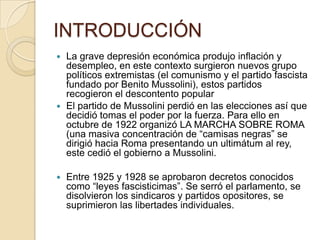 INTRODUCCIÓN
 La grave depresión económica produjo inflación y
  desempleo, en este contexto surgieron nuevos grupo
  políticos extremistas (el comunismo y el partido fascista
  fundado por Benito Mussolini), estos partidos
  recogieron el descontento popular
 El partido de Mussolini perdió en las elecciones así que
  decidió tomas el poder por la fuerza. Para ello en
  octubre de 1922 organizó LA MARCHA SOBRE ROMA
  (una masiva concentración de “camisas negras” se
  dirigió hacia Roma presentando un ultimátum al rey,
  este cedió el gobierno a Mussolini.

   Entre 1925 y 1928 se aprobaron decretos conocidos
    como “leyes fascisticimas”. Se serró el parlamento, se
    disolvieron los sindicaros y partidos opositores, se
    suprimieron las libertades individuales.
 