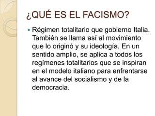 ¿QUÉ ES EL FACISMO?
   Régimen totalitario que gobierno Italia.
    También se llama así al movimiento
    que lo originó y su ideología. En un
    sentido amplio, se aplica a todos los
    regímenes totalitarios que se inspiran
    en el modelo italiano para enfrentarse
    al avance del socialismo y de la
    democracia.
 