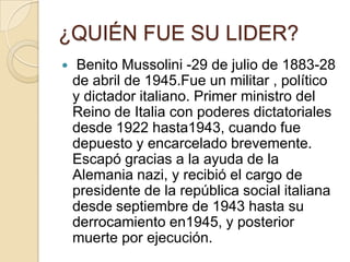 ¿QUIÉN FUE SU LIDER?
    Benito Mussolini -29 de julio de 1883-28
    de abril de 1945.Fue un militar , político
    y dictador italiano. Primer ministro del
    Reino de Italia con poderes dictatoriales
    desde 1922 hasta1943, cuando fue
    depuesto y encarcelado brevemente.
    Escapó gracias a la ayuda de la
    Alemania nazi, y recibió el cargo de
    presidente de la república social italiana
    desde septiembre de 1943 hasta su
    derrocamiento en1945, y posterior
    muerte por ejecución.
 