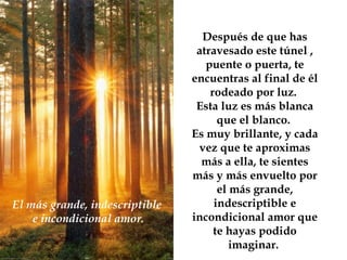 Después de que has atravesado este túnel , puente o puerta, te encuentras al final de él rodeado por luz.  Esta luz es más blanca que el blanco.  Es muy brillante, y cada vez que te aproximas más a ella, te sientes más y más envuelto por el más grande, indescriptible e incondicional amor que te hayas podido imaginar.  El más grande, indescriptible  e incondicional amor. 