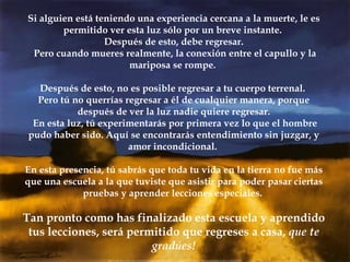 Si alguien está teniendo una experiencia cercana a la muerte, le es permitido ver esta luz sólo por un breve instante.  Después de esto, debe regresar. Pero cuando mueres realmente, la conexión entre el capullo y la mariposa se rompe.  Después de esto, no es posible regresar a tu cuerpo terrenal.  Pero tú no querrías regresar a él de cualquier manera, porque después de ver la luz nadie quiere regresar. En esta luz, tú experimentarás por primera vez lo que el hombre pudo haber sido. Aquí se encontrarás entendimiento sin juzgar, y amor incondicional.  En esta presencia, tú sabrás que toda tu vida en la tierra no fue más que una escuela a la que tuviste que asistir para poder pasar ciertas pruebas y aprender lecciones especiales.  Tan pronto como has finalizado esta escuela y aprendido tus lecciones, será permitido que regreses a casa,  que te gradúes! 