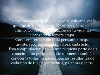 En esta presencia de luz, tienes que voltear a ver lo que fue de tu vida desde el primer día hasta el último. Con esta visualización de tu vida has alcanzado la tercera etapa.  Conocerás en detalle cada pensamiento que tuviste, recordarás cada palabra, cada acto.  Esta recapitulación es sólo una pequeña parte de tu conocimiento porque en este momento también conocerás todas las consecuencias resultantes de cada uno de tus pensamientos, palabras y actos.  