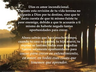 Dios es amor incondicional.  Durante esta revisión de tu vida terrena no culparás a Dios por tu destino, sino que te darás cuenta de que tú mismo fuiste tu peor enemigo, debido a que te acusarás a ti mismo de haberte negado tantas oportunidades para crecer.  Ahora sabrás que hace mucho tiempo, cuando tu casa se quemó, tu hijo murió, tu esposo se lastimó, todas esas tragedias fueron solamente oportunidades para crecer:  para crecer en entendimiento, en amor, en todas esas cosas que tenemos que aprender. 