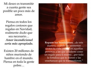 Mi deseo es transmitir a cuanta gente sea posible un poco más de amor. Piensa en todos los regalos costosos que regalas en Navidad, realmente dudo que sea necesario… Amor incondicional sería más apropiado. Existen 20 millones de niños muriendo de hambre en el mundo. Piensa en toda la gente pobre… Reparte tus bendiciones …de esta manera, cuando las tormentas azoten tu vida, piensa en aquéllas personas a las que ayudaste como un regalo para ti mismo…por toda la fortaleza que te dieron y las enseñanzas que te transmitieron.” 