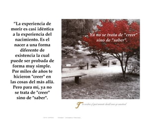 Ya no se trata de "creer"  sino de "saber". “ La experiencia de morir es casi idéntica a la experiencia del nacimiento. Es el nacer a una forma diferente de existencia la cual puede ser probada de forma muy simple.  Por miles de años te hicieron "creer" en las cosas del más allá. Pero para mí, ya no se trata de "creer" sino de "saber". 