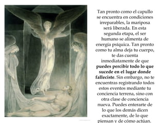 Tan pronto como el capullo se encuentra en condiciones irreparables, la mariposa será liberada. En esta segunda etapa, el ser humano se alimenta de energía psíquica. Tan pronto como tu alma deja tu cuerpo, te das cuenta inmediatamente de que  puedes percibir todo lo que sucede en el lugar donde falleciste . Sin embargo, no te encuentras registrando todos estos eventos mediante tu conciencia terrena, sino con otra clase de conciencia nueva. Puedes enterarte de lo que los demás dicen exactamente, de lo que piensan y de cómo actúan.  