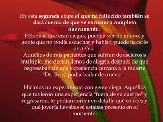 En esta  segunda  etapa  el que ha fallecido también se dará cuenta de que se encuentra completo nuevamente.   Personas que eran ciegas, pueden ver de nuevo, y gente que no podía escuchar y hablar, puede hacerlo otra vez.  Aquéllos de mis pacientes que sufrían de esclerosis múltiple, me decían llenos de alegría después de que regresaban de una experiencia cercana a la muerte "Dr. Ross, podía bailar de nuevo".  Hicimos un experimento con gente ciega: Aquéllos que tuvieron una experiencia "fuera de su cuerpo" y regresaron, te podían contar en detalle qué colores y qué joyería llevabas si estabas presente en el momento. 