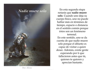 En esta segunda etapa notarás que  nadie muere solo . Cuando uno deja su cuerpo físico, uno no puede hablar más en términos de tiempo, espacio o distancia en el sentido común porque éstos son un fenómeno terrenal.  En este sentido, uno se da cuenta de que nadie muere solo porque el difunto es capaz de visitar a quien desee. Además, existe gente esperando por ti que fallecieron antes que tú, quienes te quieren y aprecian bastante. Nadie muere solo 
