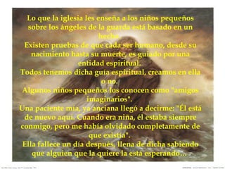 Lo que la iglesia les enseña a los niños pequeños sobre los ángeles de la guarda está basado en un hecho.  Existen pruebas de que cada ser humano, desde su nacimiento hasta su muerte, es guiado por una entidad espiritual.  Todos tenemos dicha guía espiritual, creamos en ella o no.  Algunos niños pequeños los conocen como "amigos imaginarios".  Una paciente mía, ya anciana llegó a decirme: "Él está de nuevo aquí. Cuando era niña, él estaba siempre conmigo, pero me había olvidado completamente de que existía".  Ella fallece un día después, llena de dicha sabiendo que alguien que la quiere la está esperando…  