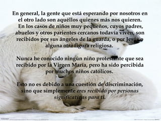 En general, la gente que está esperando por nosotros en el otro lado son aquéllos quienes más nos quieren. En los casos de niños muy pequeños, cuyos padres, abuelos y otros parientes cercanos todavía viven, son recibidos por sus ángeles de la guarda, o por Jesús o alguna otra figura religiosa.  Nunca he conocido ningún niño protestante que sea recibido por la Virgen María, pero ha sido percibida por muchos niños católicos.  Esto no es debido a una cuestión de discriminación, sino que simplemente  eres recibido por personas significativas para ti. 