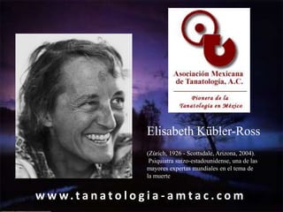 Elisabeth Kübler-Ross
                         (Zúrich, 1926 - Scottsdale, Arizona, 2004).
                          Psiquiatra suizo-estadounidense, una de las
                         mayores expertas mundiales en el tema de
                         la muerte


w w w.t a n a t o l o g i a - a m t a c . c o m
 