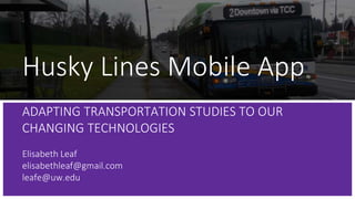 Husky Lines Mobile App
ADAPTING TRANSPORTATION STUDIES TO OUR
CHANGING TECHNOLOGIES
Elisabeth Leaf
elisabethleaf@gmail.com
leafe@uw.edu
 