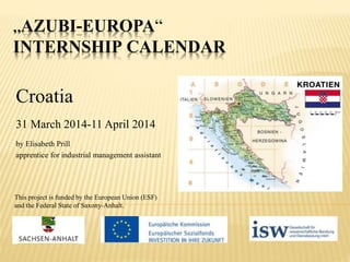 „AZUBI-EUROPA“
INTERNSHIP CALENDAR
Croatia
31 March 2014-11 April 2014
by Elisabeth Prill
apprentice for industrial management assistant
This project is funded by the European Union (ESF)
and the Federal State of Saxony-Anhalt.
 