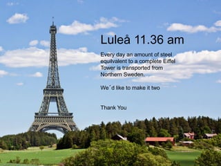 Luleå 11.36 am
Every day an amount of steel
equilvalent to a complete Eiffel
Tower is transported from
Northern Sweden.
We´d like to make it two
Thank You
 