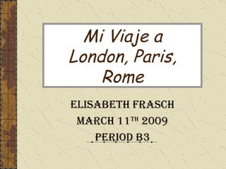 Mi Viaje a London, Paris, Rome Elisabeth Frasch March 11 th  2009 Period B3 