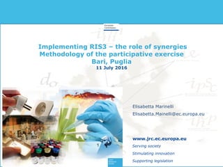 Implementing RIS3 – the role of synergies
Methodology of the participative exercise
Bari, Puglia
11 July 2016
Serving society
Stimulating innovation
Supporting legislation
www.jrc.ec.europa.eu
Elisabetta Marinelli
Elisabetta.Mainelli@ec.europa.eu
 