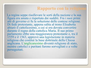 Rapporto con la religione 
La regina seppe risollevare le sorti della nazione e la sua 
figura era amata e rispettata dai sudditi. Fra i suoi primi 
atti di governo ci fu la soluzione delle contese religiose. 
Di fede protestante, appena salita al trono Elisabetta 
abiurò il cattolicesimo, a cui si era dovuta convertire 
durante il regno della cattolica Maria. Il suo primo 
parlamento ebbe una maggioranza protestante e, tra il 
1559 e il 1563, approvò una legislazione in materia 
religiosa che costituì la base dottrinale della Chiesa 
anglicana. L'anglicanesimo diventò religione di stato, 
mentre cattolici e puritani furono sorvegliati e a volte 
perseguitati. 
 