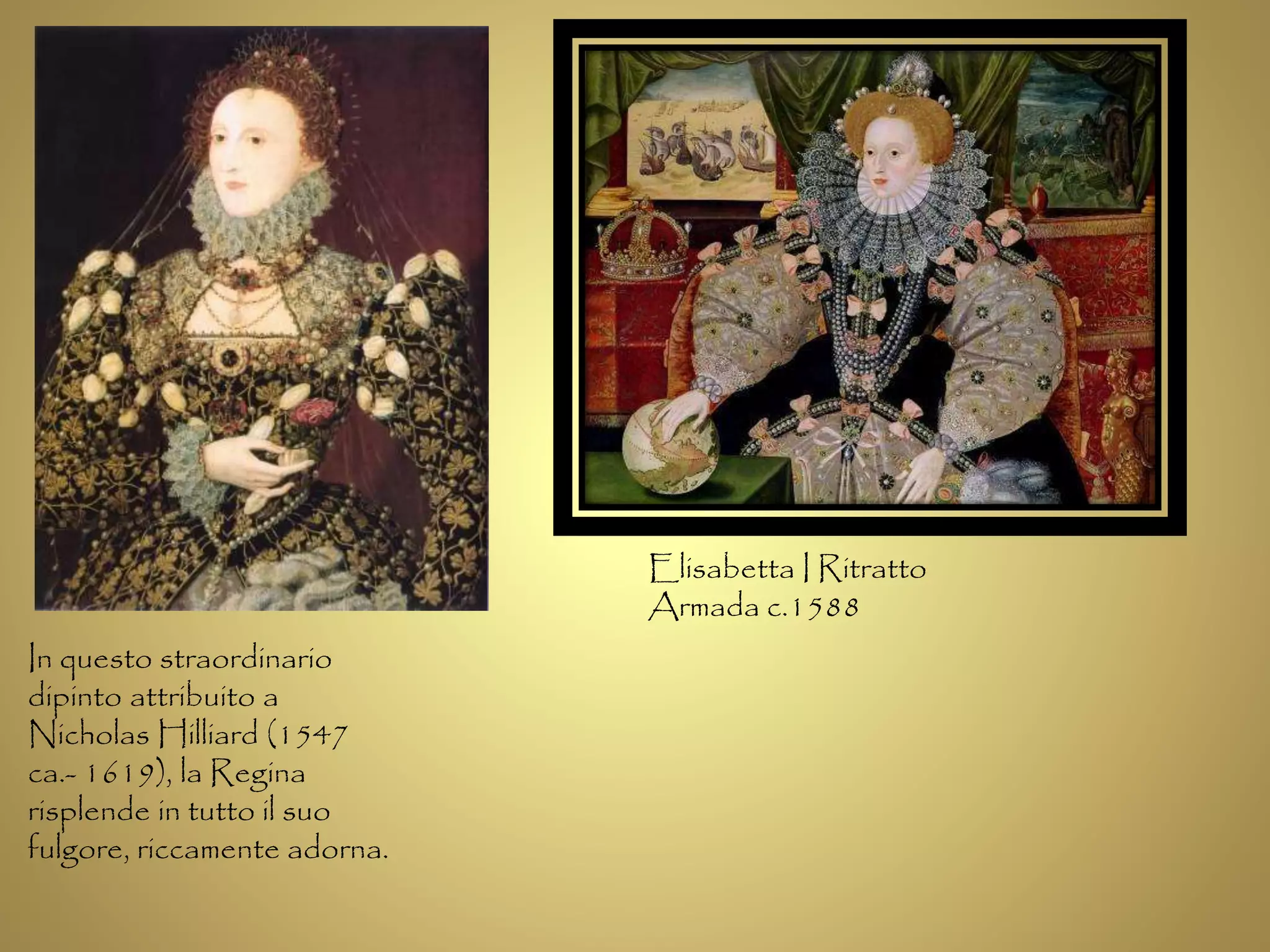 In questo straordinario 
dipinto attribuito a 
Nicholas Hilliard (1547 
ca.- 1619), la Regina 
risplende in tutto il suo 
fulgore, riccamente adorna. 
Elisabetta I Ritratto 
Armada c.1588 
 