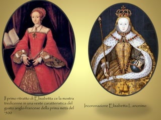 Il primo ritratto di Elisabetta ce la mostra 
tredicenne in una veste caratteristica del 
gusto anglo-francese della prima metà del 
'500 
Incoronazione Elisabetta I , anonimo 
 