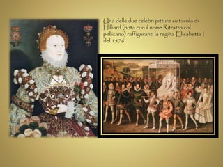 Una delle due celebri pitture su tavola di 
Hilliard (nota con il nome Ritratto col 
pellicano) raffiguranti la regina Elisabetta I 
del 1576. 
