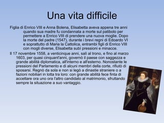 Una vita difficile 
Figlia di Enrico VIII e Anna Bolena, Elisabetta aveva appena tre anni 
quando sua madre fu condannata a morte sul patibolo per 
permettere a Enrico VIII di prendere una nuova moglie. Dopo 
la morte del padre (1547), durante i brevi regni di Edoardo VI 
e soprattutto di Maria la Cattolica, entrambi figli di Enrico VIII 
con mogli diverse, Elisabetta subì pressioni e minacce. 
Il 17 novembre 1558, a venticinque anni, salì al trono, e fino al marzo 
1603, per quasi cinquant'anni, governò il paese con saggezza e 
grande abilità diplomatica, all'interno e all'esterno. Nonostante le 
pressioni del Parlamento e di alcuni membri della corte, rifiutò di 
sposarsi. Regnò da sola e non si legò a dinastie straniere o a 
fazioni nobiliari in lotta tra loro: con grande abilità fece finta di 
accettare ora uno ora l'altro candidato al matrimonio, sfruttando 
sempre la situazione a suo vantaggio. 
 