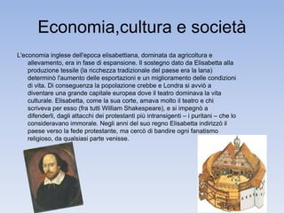 Economia,cultura e società 
L'economia inglese dell'epoca elisabettiana, dominata da agricoltura e 
allevamento, era in fase di espansione. Il sostegno dato da Elisabetta alla 
produzione tessile (la ricchezza tradizionale del paese era la lana) 
determinò l'aumento delle esportazioni e un miglioramento delle condizioni 
di vita. Di conseguenza la popolazione crebbe e Londra si avviò a 
diventare una grande capitale europea dove il teatro dominava la vita 
culturale. Elisabetta, come la sua corte, amava molto il teatro e chi 
scriveva per esso (fra tutti William Shakespeare), e si impegnò a 
difenderli, dagli attacchi dei protestanti più intransigenti ‒ i puritani ‒ che lo 
consideravano immorale. Negli anni del suo regno Elisabetta indirizzò il 
paese verso la fede protestante, ma cercò di bandire ogni fanatismo 
religioso, da qualsiasi parte venisse. 
 