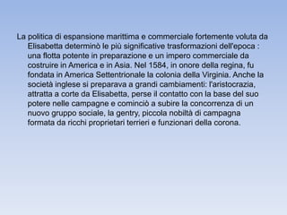 La politica di espansione marittima e commerciale fortemente voluta da 
Elisabetta determinò le più significative trasformazioni dell'epoca : 
una flotta potente in preparazione e un impero commerciale da 
costruire in America e in Asia. Nel 1584, in onore della regina, fu 
fondata in America Settentrionale la colonia della Virginia. Anche la 
società inglese si preparava a grandi cambiamenti: l'aristocrazia, 
attratta a corte da Elisabetta, perse il contatto con la base del suo 
potere nelle campagne e cominciò a subire la concorrenza di un 
nuovo gruppo sociale, la gentry, piccola nobiltà di campagna 
formata da ricchi proprietari terrieri e funzionari della corona. 
 
