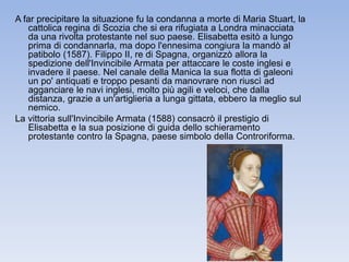 A far precipitare la situazione fu la condanna a morte di Maria Stuart, la 
cattolica regina di Scozia che si era rifugiata a Londra minacciata 
da una rivolta protestante nel suo paese. Elisabetta esitò a lungo 
prima di condannarla, ma dopo l'ennesima congiura la mandò al 
patibolo (1587). Filippo II, re di Spagna, organizzò allora la 
spedizione dell'Invincibile Armata per attaccare le coste inglesi e 
invadere il paese. Nel canale della Manica la sua flotta di galeoni 
un po' antiquati e troppo pesanti da manovrare non riuscì ad 
agganciare le navi inglesi, molto più agili e veloci, che dalla 
distanza, grazie a un'artiglieria a lunga gittata, ebbero la meglio sul 
nemico. 
La vittoria sull'Invincibile Armata (1588) consacrò il prestigio di 
Elisabetta e la sua posizione di guida dello schieramento 
protestante contro la Spagna, paese simbolo della Controriforma. 
