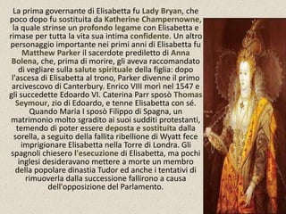 La prima governante di Elisabetta fu Lady Bryan, che 
poco dopo fu sostituita da Katherine Champernowne, 
la quale strinse un profondo legame con Elisabetta e 
rimase per tutta la vita sua intima confidente. Un altro 
personaggio importante nei primi anni di Elisabetta fu 
Matthew Parker il sacerdote prediletto di Anna 
Bolena, che, prima di morire, gli aveva raccomandato 
di vegliare sulla salute spirituale della figlia: dopo 
l'ascesa di Elisabetta al trono, Parker divenne il primo 
arcivescovo di Canterbury. Enrico VIII morì nel 1547 e 
gli succedette Edoardo VI. Caterina Parr sposò Thomas 
Seymour, zio di Edoardo, e tenne Elisabetta con sé. 
Quando Maria I sposò Filippo di Spagna, un 
matrimonio molto sgradito ai suoi sudditi protestanti, 
temendo di poter essere deposta e sostituita dalla 
sorella, a seguito della fallita ribellione di Wyatt fece 
imprigionare Elisabetta nella Torre di Londra. Gli 
spagnoli chiesero l'esecuzione di Elisabetta, ma pochi 
inglesi desideravano mettere a morte un membro 
della popolare dinastia Tudor ed anche i tentativi di 
rimuoverla dalla successione fallirono a causa 
dell'opposizione del Parlamento. 
 