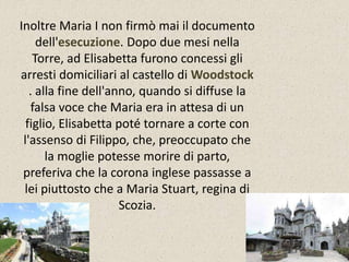 Inoltre Maria I non firmò mai il documento 
dell'esecuzione. Dopo due mesi nella 
Torre, ad Elisabetta furono concessi gli 
arresti domiciliari al castello di Woodstock 
. alla fine dell'anno, quando si diffuse la 
falsa voce che Maria era in attesa di un 
figlio, Elisabetta poté tornare a corte con 
l'assenso di Filippo, che, preoccupato che 
la moglie potesse morire di parto, 
preferiva che la corona inglese passasse a 
lei piuttosto che a Maria Stuart, regina di 
Scozia. 
 