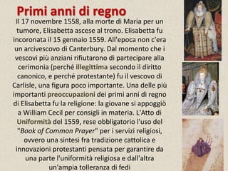 Primi anni di regno 
Il 17 novembre 1558, alla morte di Maria per un 
tumore, Elisabetta ascese al trono. Elisabetta fu 
incoronata il 15 gennaio 1559. All'epoca non c'era 
un arcivescovo di Canterbury. Dal momento che i 
vescovi più anziani rifiutarono di partecipare alla 
cerimonia (perché illegittima secondo il diritto 
canonico, e perché protestante) fu il vescovo di 
Carlisle, una figura poco importante. Una delle più 
importanti preoccupazioni dei primi anni di regno 
di Elisabetta fu la religione: la giovane si appoggiò 
a William Cecil per consigli in materia. L'Atto di 
Uniformità del 1559, rese obbligatorio l'uso del 
"Book of Common Prayer" per i servizi religiosi, 
ovvero una sintesi fra tradizione cattolica e 
innovazioni protestanti pensata per garantire da 
una parte l'uniformità religiosa e dall'altra 
un'ampia tolleranza di fedi 
 