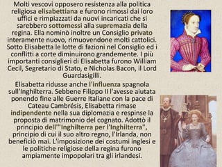 Molti vescovi opposero resistenza alla politica 
religiosa elisabettiana e furono rimossi dai loro 
uffici e rimpiazzati da nuovi incaricati che si 
sarebbero sottomessi alla supremazia della 
regina. Ella nominò inoltre un Consiglio privato 
interamente nuovo, rimuovendone molti cattolici. 
Sotto Elisabetta le lotte di fazioni nel Consiglio ed i 
conflitti a corte diminuirono grandemente. I più 
importanti consiglieri di Elisabetta furono William 
Cecil, Segretario di Stato, e Nicholas Bacon, il Lord 
Guardasigilli. 
Elisabetta ridusse anche l'influenza spagnola 
sull'Inghilterra. Sebbene Filippo II l'avesse aiutata 
ponendo fine alle Guerre Italiane con la pace di 
Cateau Cambrésis, Elisabetta rimase 
indipendente nella sua diplomazia e respinse la 
proposta di matrimonio del cognato. Adottò il 
principio dell'"Inghilterra per l'Inghilterra", 
principio di cui il suo altro regno, l'Irlanda, non 
beneficiò mai. L'imposizione dei costumi inglesi e 
le politiche religiose della regina furono 
ampiamente impopolari tra gli irlandesi. 
 