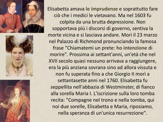 Elisabetta amava le imprudenze e soprattutto fare 
ciò che i medici le vietavano. Ma nel 1603 fu 
colpita da una brutta depressione. Non 
sopportava più i discorsi di governo, sentiva la 
morte vicina e si lasciava andare. Morì il 23 marzo 
nel Palazzo di Richmond pronunciando la famosa 
frase "Chiamatemi un prete: ho intenzione di 
morire". Prossima ai settant'anni, un'età che nel 
XVII secolo quasi nessuno arrivava a raggiungere, 
era la più anziana sovrana sino ad allora vissuta e 
non fu superata fino a che Giorgio II morì a 
settantasette anni nel 1760. Elisabetta fu 
seppellita nell'abbazia di Westminster, di fianco 
alla sorella Maria I. L'iscrizione sulla loro tomba 
recita: "Compagne nel trono e nella tomba, qui 
noi due sorelle, Elisabetta e Maria, riposiamo, 
nella speranza di un'unica resurrezione". 
 