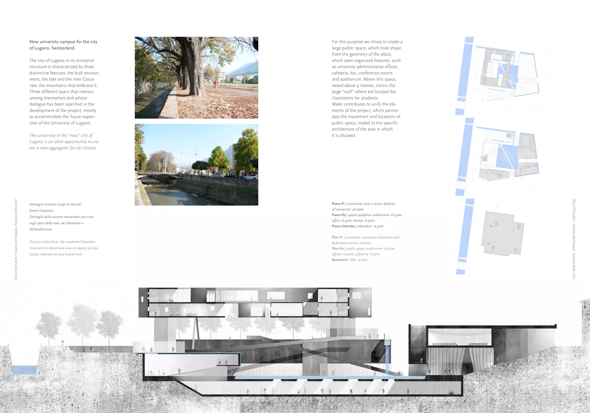 New university campus for the city                  For this purpose we chose to create a
                                                             of Lugano, Switzerland.                             large public space, which took shape
                                                                                                                 from the geometry of the place,
                                                             The city of Lugano in its territorial               which were organized features, such
                                                             structure is characterized by three                 as university administrative offices,
                                                             distinctive features: the built environ-            cafeteria, bar, conference rooms
                                                             ment, the lake and the river Cassa-                 and auditorium. Above this space,
                                                             rate, the mountains that embrace it.                raised about 9 metres, insists the
                                                             Three different layers that interact                large “roof” where are located the
                                                             among themselves and whose                          classrooms for students.
                                                             dialogue has been searched in the                   Water contributes to unify the ele-
                                                             development of the project, mostly                  ments of the project, which perme-
                                                             to accommodate the future expan-                    ates the movement and locations of
                                                             sion of the University of Lugano.                   public space, rooted to the specific
                                                                                                                 architecture of the area in which
                                                             The university in the “new” city of                 it is situated.
                                                             Lugano is an ideal opportunity to cre-
                                                             ate a new aggregator for all citizens.
Elisa Cherubini- Il piano dell’acqua. Il piano della città




                                                                                                                                                                   Elisa Cherubini- Il piano dell’acqua. Il piano della città
                                                             Immagini scattate lungo la riva del                 Piano P1 | università: aule e servizi dedicati
                                                             fiume Cassarate.                                    all’università +8.00m.
                                                                                                                 Piano P0 | spazio pubblico: auditorium +6.50m,
                                                             Dettaglio della sezione trasversale con vista
                                                                                                                 uffici +6.50m, mensa -6.50m.
                                                             sugli spazi delle aule, dei laboratori e
                                                                                                                 Piano interrato | laboratori -9.50m.
                                                             dell’auditorium.

                                                                                                                 Plan P1 | university: university classrooms and
                                                             Pictures taken from the riverbank Cassarate.        dedicated services +8.00m.
                                                             Cross section detail and view on spaces of class-   Plan P0 | public space: auditorium +6.50m,
                                                             rooms, laboratories and auditorium.                 offices +6.50m, cafeteria -6.50m.
                                                                                                                 Basement | labs -9.50m.




              24                                                                                                                                                   25
 