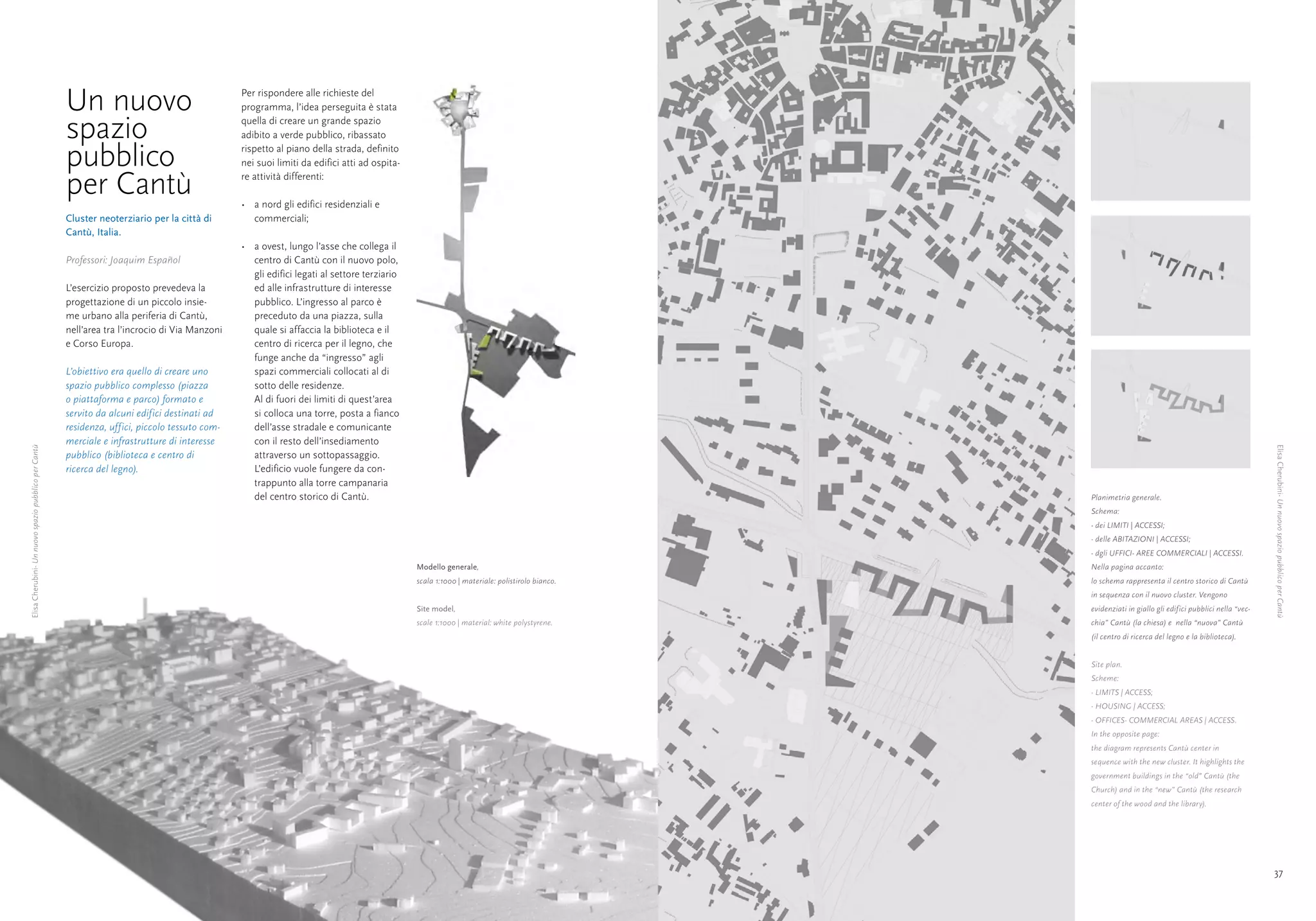 Un nuovo                                  Per rispondere alle richieste del
                                                                                                programma, l’idea perseguita è stata

                                                      spazio                                    quella di creare un grande spazio
                                                                                                adibito a verde pubblico, ribassato

                                                      pubblico                                  rispetto al piano della strada, definito
                                                                                                nei suoi limiti da edifici atti ad ospita-

                                                      per Cantù                                 re attività differenti:

                                                                                                •	 a nord gli edifici residenziali e
                                                      Cluster neoterziario per la città di         commerciali;
                                                      Cantù, Italia.
                                                                                                •	 a ovest, lungo l’asse che collega il
                                                      Professori: Joaquim Español                  centro di Cantù con il nuovo polo,
                                                                                                   gli edifici legati al settore terziario
                                                      L’esercizio proposto prevedeva la            ed alle infrastrutture di interesse
                                                      progettazione di un piccolo insie-           pubblico. L’ingresso al parco è
                                                      me urbano alla periferia di Cantù,           preceduto da una piazza, sulla
                                                      nell’area tra l’incrocio di Via Manzoni      quale si affaccia la biblioteca e il
                                                      e Corso Europa.                              centro di ricerca per il legno, che
                                                                                                   funge anche da “ingresso” agli
                                                      L’obiettivo era quello di creare uno         spazi commerciali collocati al di
                                                      spazio pubblico complesso (piazza            sotto delle residenze.
                                                      o piattaforma e parco) formato e             Al di fuori dei limiti di quest’area
                                                      servito da alcuni edifici destinati ad       si colloca una torre, posta a fianco
                                                      residenza, uffici, piccolo tessuto com-      dell’asse stradale e comunicante
                                                      merciale e infrastrutture di interesse       con il resto dell’insediamento
Elisa Cherubini- Un nuovo spazio pubblico per Cantù




                                                                                                                                                                                                                                                      Elisa Cherubini- Un nuovo spazio pubblico per Cantù
                                                      pubblico (biblioteca e centro di             attraverso un sottopassaggio.
                                                      ricerca del legno).                          L’edificio vuole fungere da con-
                                                                                                   trappunto alla torre campanaria
                                                                                                   del centro storico di Cantù.                                                              Planimetria generale.
                                                                                                                                                                                             Schema:
                                                                                                                                                                                             - dei LIMITI | ACCESSI;
                                                                                                                                                                                             - delle ABITAZIONI | ACCESSI;
                                                                                                                                                                                             - dgli UFFICI- AREE COMMERCIALI | ACCESSI.
                                                                                                                                             Modello generale,                               Nella pagina accanto:
                                                                                                                                             scala 1:1000 | materiale: polistirolo bianco.   lo schema rappresenta il centro storico di Cantù
                                                                                                                                                                                             in sequenza con il nuovo cluster. Vengono
                                                                                                                                             Site model,                                     evidenziati in giallo gli edifici pubblici nella “vec-
                                                                                                                                             scale 1:1000 | material: white polystyrene.     chia” Cantù (la chiesa) e nella “nuova” Cantù
                                                                                                                                                                                             (il centro di ricerca del legno e la biblioteca).


                                                                                                                                                                                             Site plan.
                                                                                                                                                                                             Scheme:
                                                                                                                                                                                             - LIMITS | ACCESS;
                                                                                                                                                                                             - HOUSING | ACCESS;
                                                                                                                                                                                             - OFFICES- COMMERCIAL AREAS | ACCESS.
                                                                                                                                                                                             In the opposite page:
                                                                                                                                                                                             the diagram represents Cantù center in
                                                                                                                                                                                             sequence with the new cluster. It highlights the
                                                                                                                                                                                             government buildings in the “old” Cantù (the
                                                                                                                                                                                             Church) and in the “new” Cantù (the research
                                                                                                                                                                                             center of the wood and the library).




            36                                                                                                                                                                                                                                        37
 