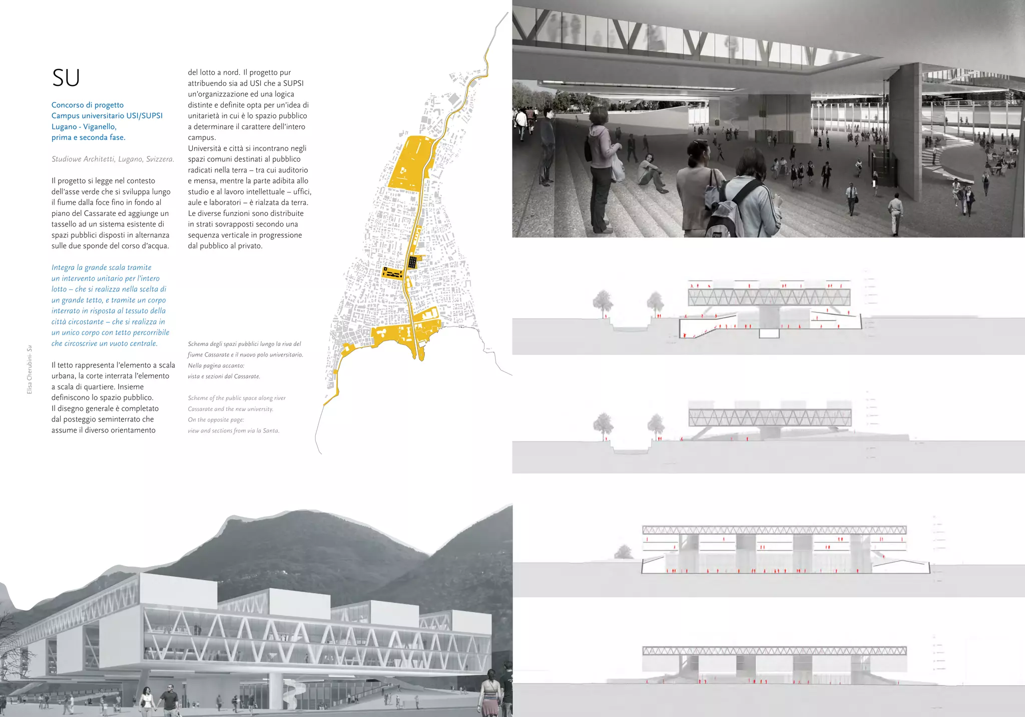 SU                                        del lotto a nord. Il progetto pur
                                                                attribuendo sia ad USI che a SUPSI
                                                                un’organizzazione ed una logica
                      Concorso di progetto                      distinte e definite opta per un’idea di
                      Campus universitario USI/SUPSI            unitarietà in cui è lo spazio pubblico
                      Lugano - Viganello,                       a determinare il carattere dell’intero
                      prima e seconda fase.                     campus.
                                                                Università e città si incontrano negli
                      Studiowe Architetti, Lugano, Svizzera.    spazi comuni destinati al pubblico
                                                                radicati nella terra – tra cui auditorio
                      Il progetto si legge nel contesto         e mensa, mentre la parte adibita allo
                      dell’asse verde che si sviluppa lungo     studio e al lavoro intellettuale – uffici,
                      il fiume dalla foce fino in fondo al      aule e laboratori – è rialzata da terra.
                      piano del Cassarate ed aggiunge un        Le diverse funzioni sono distribuite
                      tassello ad un sistema esistente di       in strati sovrapposti secondo una
                      spazi pubblici disposti in alternanza     sequenza verticale in progressione
                      sulle due sponde del corso d’acqua.       dal pubblico al privato.

                      Integra la grande scala tramite
                      un intervento unitario per l’intero
                      lotto – che si realizza nella scelta di
                      un grande tetto, e tramite un corpo
                      interrato in risposta al tessuto della
                      città circostante – che si realizza in
                      un unico corpo con tetto percorribile
                      che circoscrive un vuoto centrale.        Schema degli spazi pubblici lungo la riva del
Elisa Cherubini- Su




                                                                fiume Cassarate e il nuovo polo universitario.
                      Il tetto rappresenta l’elemento a scala   Nella pagina accanto:
                      urbana, la corte interrata l’elemento     vista e sezioni dal Cassarate.
                      a scala di quartiere. Insieme
                      definiscono lo spazio pubblico.           Scheme of the public space along river
                      Il disegno generale è completato          Cassarate and the new university.
                      dal posteggio seminterrato che            On the opposite page:
                      assume il diverso orientamento            view and sections from via la Santa.




40                                                                                                               41
 