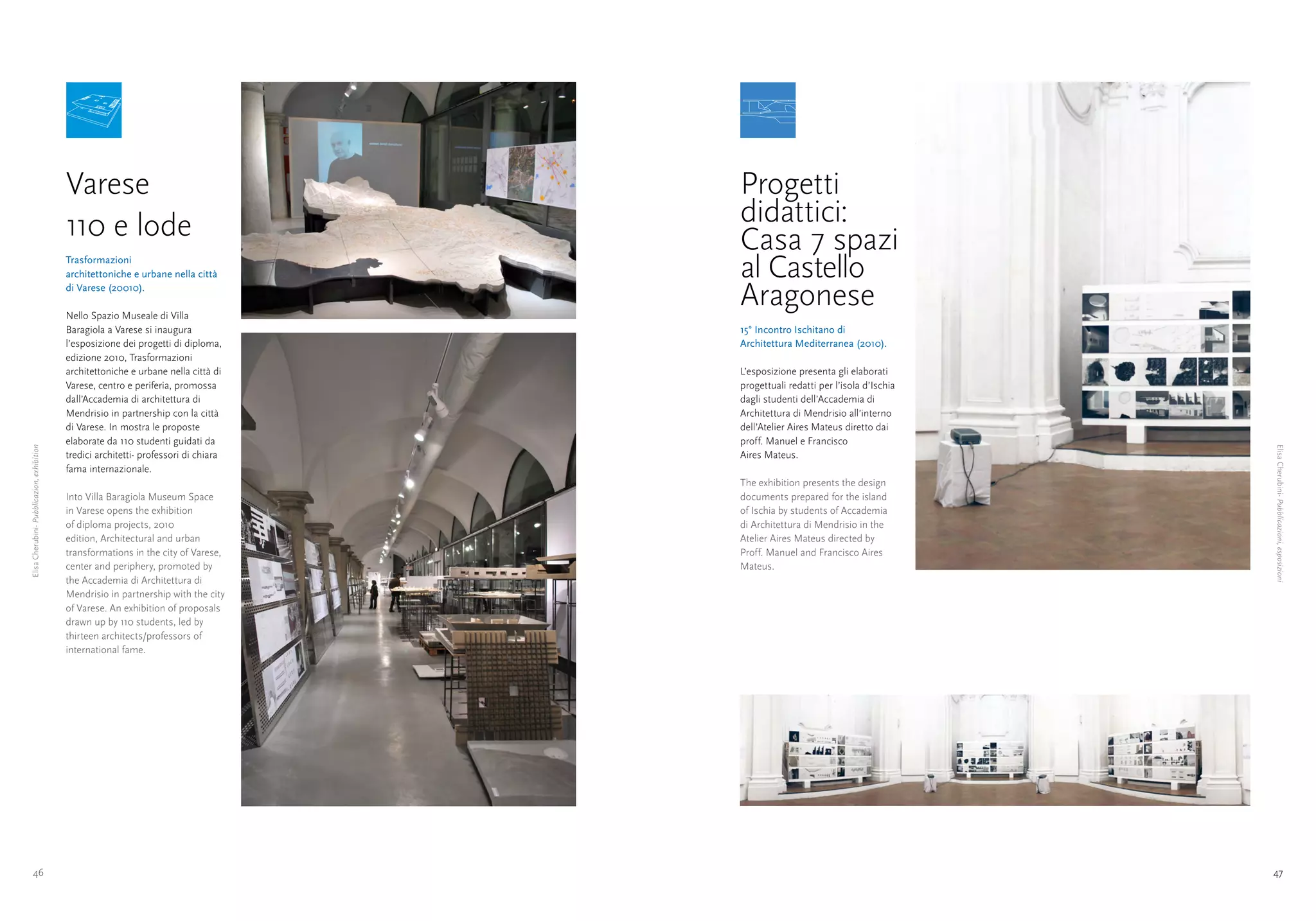 Varese                                     Progetti
                                            110 e lode                                 didattici:
                                                                                       Casa 7 spazi
                                            Trasformazioni
                                            architettoniche e urbane nella città       al Castello
                                            di Varese (20010).

                                            Nello Spazio Museale di Villa
                                                                                       Aragonese
                                            Baragiola a Varese si inaugura             15° Incontro Ischitano di
                                            l’esposizione dei progetti di diploma,     Architettura Mediterranea (2010).
                                            edizione 2010, Trasformazioni
                                            architettoniche e urbane nella città di    L’esposizione presenta gli elaborati
                                            Varese, centro e periferia, promossa       progettuali redatti per l’isola d’Ischia
                                            dall’Accademia di architettura di          dagli studenti dell’Accademia di
                                            Mendrisio in partnership con la città      Architettura di Mendrisio all’interno
                                            di Varese. In mostra le proposte           dell’Atelier Aires Mateus diretto dai
                                            elaborate da 110 studenti guidati da       proff. Manuel e Francisco




                                                                                                                                  Elisa Cherubini- Pubblicazioni, esposizioni
Elisa Cherubini- Pubblicazion, exhibition




                                            tredici architetti- professori di chiara   Aires Mateus.
                                            fama internazionale.
                                                                                       The exhibition presents the design
                                            Into Villa Baragiola Museum Space          documents prepared for the island
                                            in Varese opens the exhibition             of Ischia by students of Accademia
                                            of diploma projects, 2010                  di Architettura di Mendrisio in the
                                            edition, Architectural and urban           Atelier Aires Mateus directed by
                                            transformations in the city of Varese,     Proff. Manuel and Francisco Aires
                                            center and periphery, promoted by          Mateus.
                                            the Accademia di Architettura di
                                            Mendrisio in partnership with the city
                                            of Varese. An exhibition of proposals
                                            drawn up by 110 students, led by
                                            thirteen architects/professors of
                                            international fame.




       46                                                                                                                         47
 